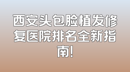 西安头包脸植发修复医院排名全新指南！
