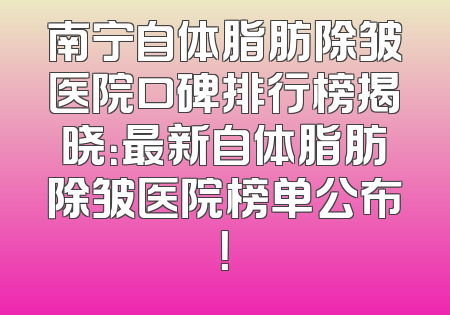 南宁自体脂肪除皱医院口碑排行榜揭晓：最新自体脂肪除皱医院榜单公布！