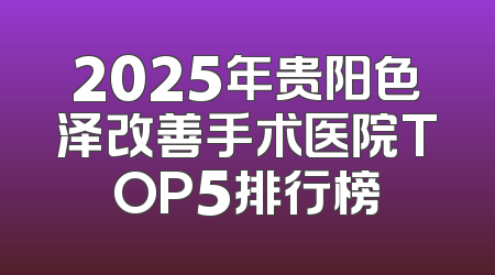 2025年贵阳色泽改善手术医院TOP5排行榜