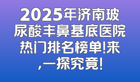 2025年济南玻尿酸丰鼻基底医院热门排名榜单！来，一探究竟！