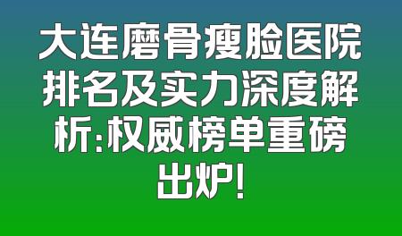 大连磨骨瘦脸医院排名及实力深度解析：权威榜单重磅出炉！