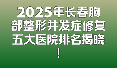 2025年长春胸部整形并发症修复五大医院排名揭晓！