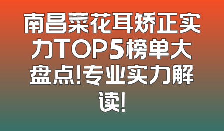 南昌菜花耳矫正实力TOP5榜单大盘点！专业实力解读！