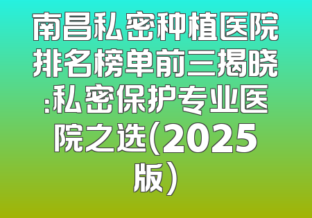 南昌私密种植医院排名榜单前三揭晓：私密保护专业医院之选（2025版）