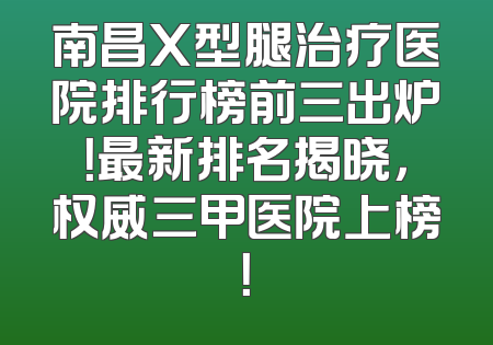 南昌X型腿治疗医院排行榜前三出炉！最新排名揭晓，权威三甲医院上榜！