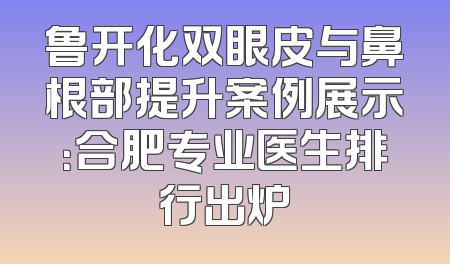 鲁开化双眼皮与鼻根部提升案例展示：合肥专业医生排行出炉