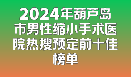 2024年葫芦岛市男性缩小手术医院热搜预定前十佳榜单