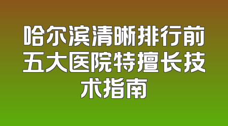哈尔滨清晰排行前五大医院特擅长技术指南