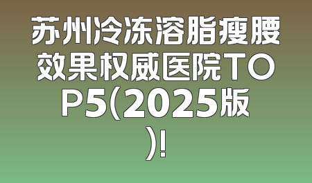 苏州冷冻溶脂瘦腰效果权威医院TOP5（2025版）!