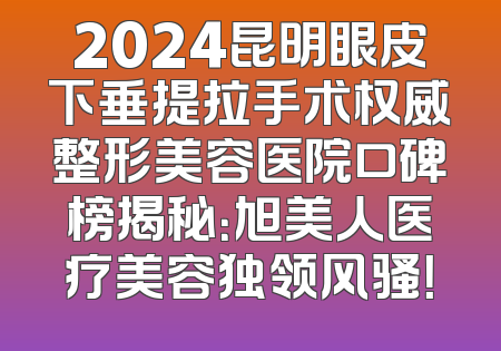 2024昆明眼皮下垂提拉手术权威整形美容医院口碑榜揭秘：旭美人医疗美容独领风骚！