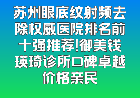 苏州眼底纹射频去除权威医院排名前十强推荐！御美钱瑛琦诊所口碑卓越价格亲民