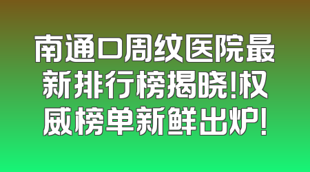 南通口周纹医院最新排行榜揭晓！权威榜单新鲜出炉！