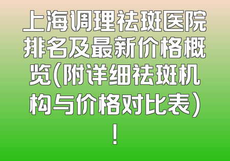 上海调理祛斑医院排名及最新价格概览（附详细祛斑机构与价格对比表）！