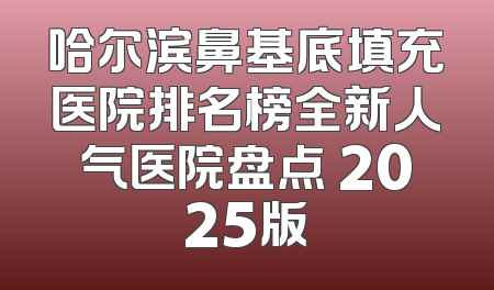 哈尔滨鼻基底填充医院排名榜全新人气医院盘点 2025版