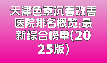 天津色素沉着改善医院排名概览：最新综合榜单（2025版）