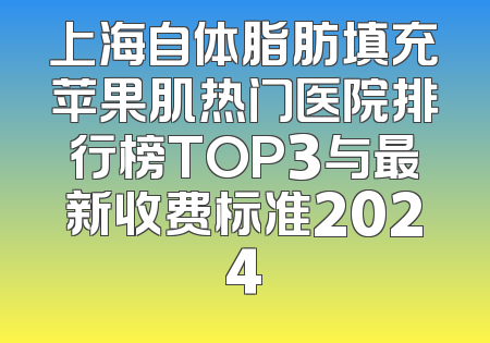 上海自体脂肪填充苹果肌热门医院排行榜TOP3与最新收费标准2024