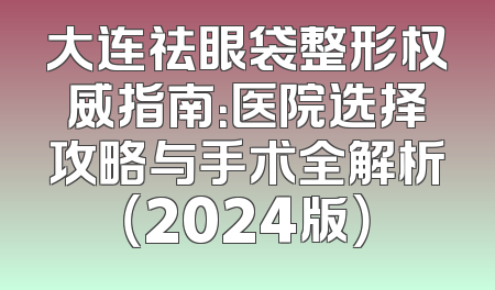 大连祛眼袋整形权威指南：医院选择攻略与手术全解析（2024版）