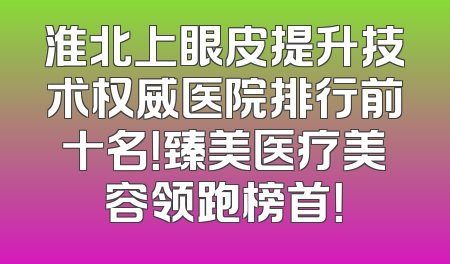 淮北上眼皮提升技术权威医院排行前十名！臻美医疗美容领跑榜首！