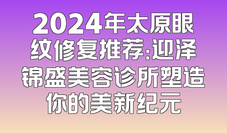 2024年太原眼纹修复推荐：迎泽锦盛美容诊所塑造你的美新纪元