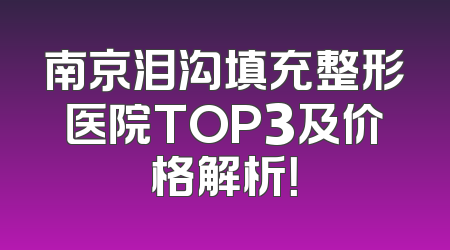 南京泪沟填充整形医院TOP3及价格解析！