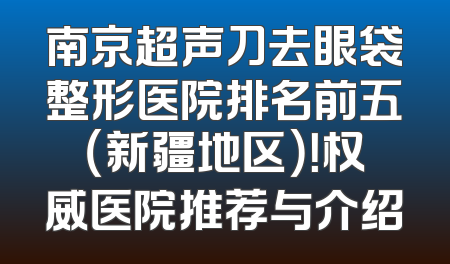 南京超声刀去眼袋整形医院排名前五（新疆地区）！权威医院推荐与介绍