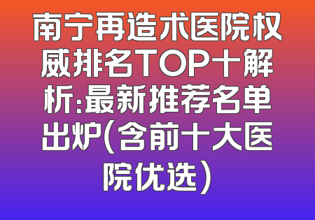 南宁再造术医院权威排名TOP十解析：最新推荐名单出炉（含前十大医院优选）