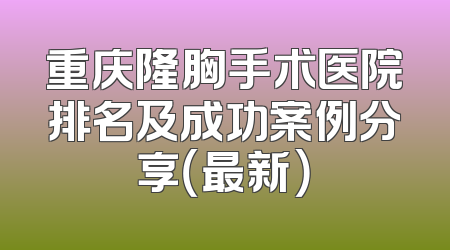 重庆隆胸手术医院排名及成功案例分享（最新）