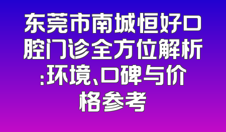 东莞市南城恒好口腔门诊全方位解析：环境、口碑与价格参考