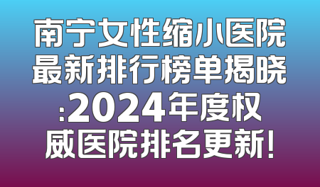南宁女性缩小医院最新排行榜单揭晓：2024年度权威医院排名更新！