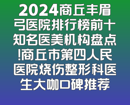 2024商丘丰眉弓医院排行榜前十知名医美机构盘点！商丘市第四人民医院烧伤整形科医生大咖口碑推荐