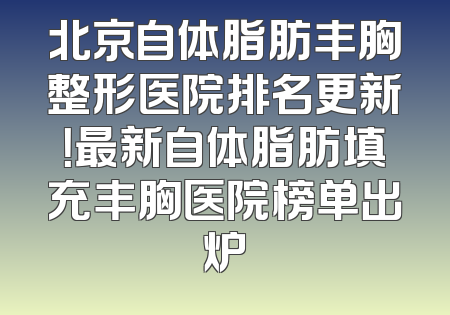 北京自体脂肪丰胸整形医院排名更新！最新自体脂肪填充丰胸医院榜单出炉