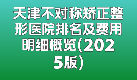天津不对称矫正整形医院排名及费用明细概览（2025版）