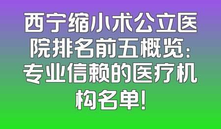 西宁缩小术公立医院排名前五概览：专业信赖的医疗机构名单！