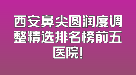 西安鼻尖圆润度调整精选排名榜前五医院!