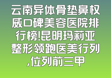云南异体骨垫鼻权威口碑美容医院排行榜！昆明玛莉亚整形领跑医美行列，位列前三甲