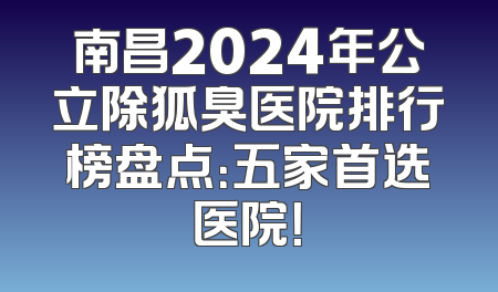 南昌2024年公立除狐臭医院排行榜盘点：五家首选医院！