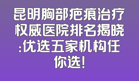 昆明胸部疤痕治疗权威医院排名揭晓：优选五家机构任你选！
