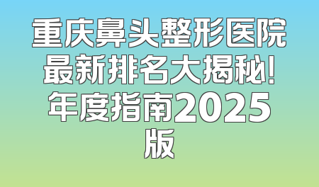 重庆鼻头整形医院最新排名大揭秘！年度指南2025版