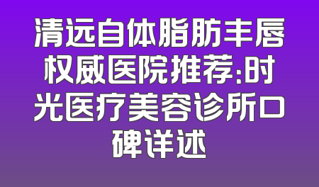 清远自体脂肪丰唇权威医院推荐：时光医疗美容诊所口碑详述