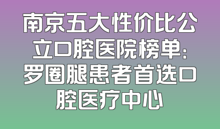 南京五大性价比公立口腔医院榜单：罗圈腿患者首选口腔医疗中心
