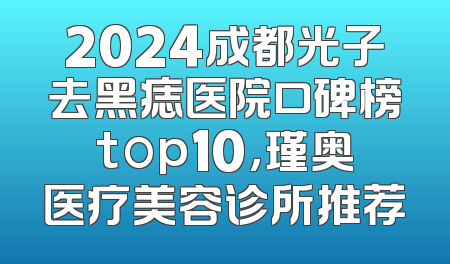 2024成都光子去黑痣医院口碑榜top10，瑾奥医疗美容诊所推荐