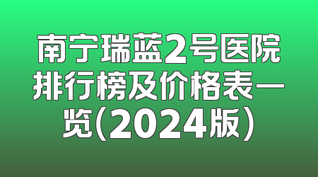 南宁瑞蓝2号医院排行榜及价格表一览（2024版）