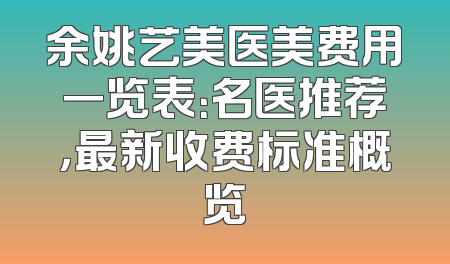 余姚艺美医美费用一览表：名医推荐，最新收费标准概览