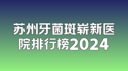 苏州牙菌斑崭新医院排行榜2024