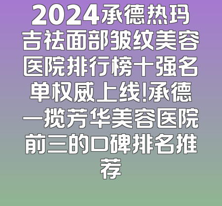2024承德热玛吉祛面部皱纹美容医院排行榜十强名单权威上线！承德一揽芳华美容医院前三的口碑排名推荐