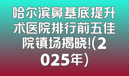 哈尔滨鼻基底提升术医院排行前五佳院镇场揭晓！(2025年)