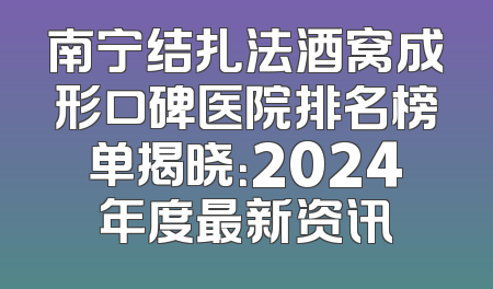 南宁结扎法酒窝成形口碑医院排名榜单揭晓：2024年度最新资讯