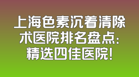 上海色素沉着清除术医院排名盘点：精选四佳医院！