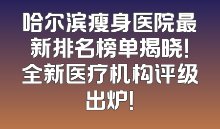 哈尔滨瘦身医院最新排名榜单揭晓！全新医疗机构评级出炉！