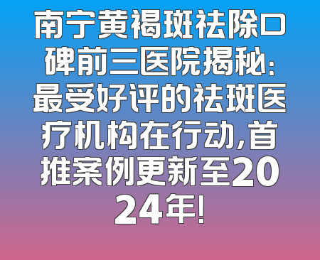 南宁黄褐斑祛除口碑前三医院揭秘：最受好评的祛斑医疗机构在行动，首推案例更新至2024年！